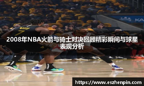 2008年NBA火箭与骑士对决回顾精彩瞬间与球星表现分析